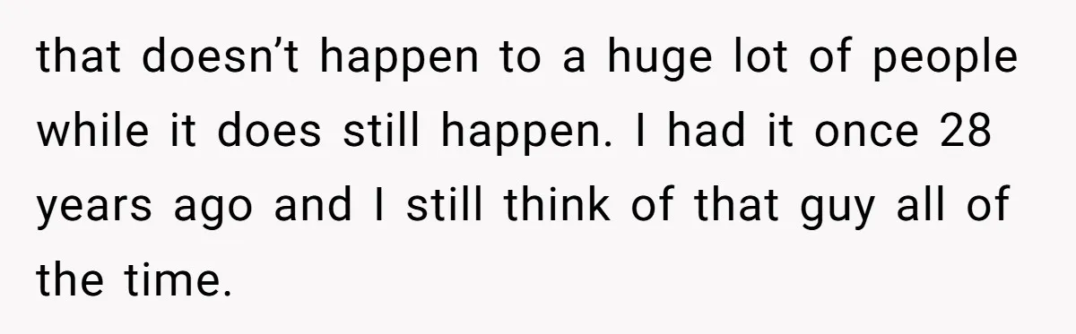 that doesn’t happen to a huge lot of people while it does still happen. I had it once 28 years ago and I still think of that guy all of...
