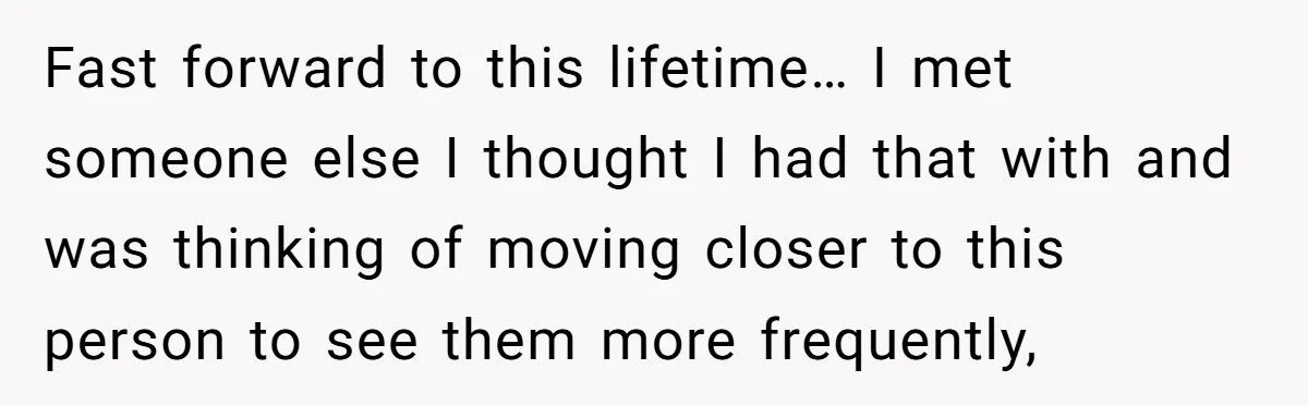 Fast forward to this lifetime… I met someone else I thought I had that with and was thinking of moving closer to this person to see them more frequently,