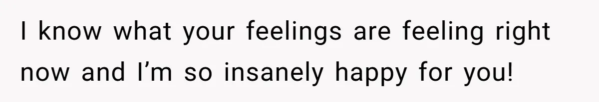 I know what your feelings are feeling right now and I’m so insanely happy for you!