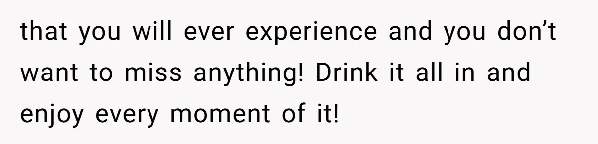 that you will ever experience and you don’t want to miss anything! Drink it all in and enjoy every moment of it!