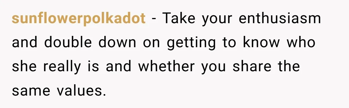 sunflowerpolkadot − Take your enthusiasm and double down on getting to know who she really is and whether you share the same values.