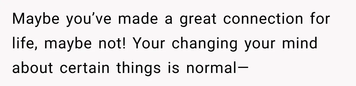 Maybe you’ve made a great connection for life, maybe not! Your changing your mind about certain things is normal—