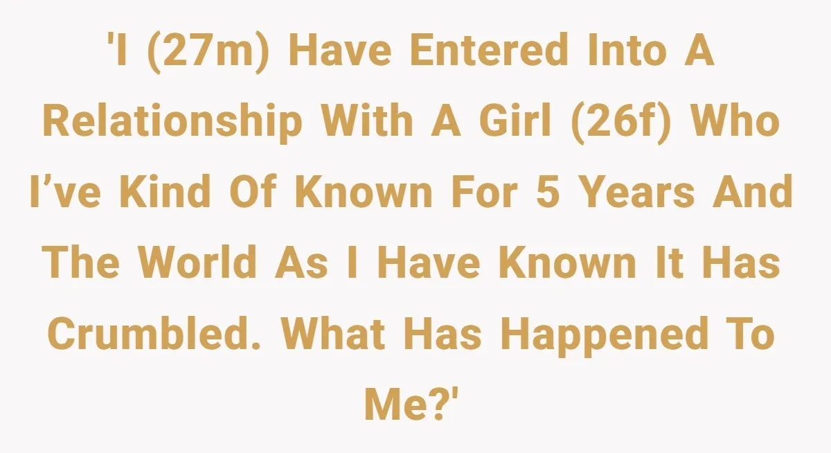'I (27M) have entered into a relationship with a girl (26F) who I’ve kind of known for 5 years and the world as I have known it has crumbled. What...