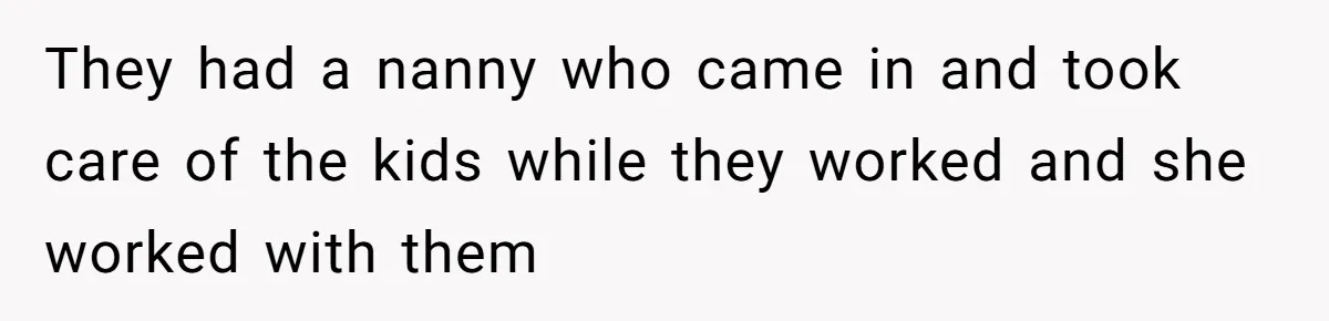 They had a nanny who came in and took care of the kids while they worked and she worked with them