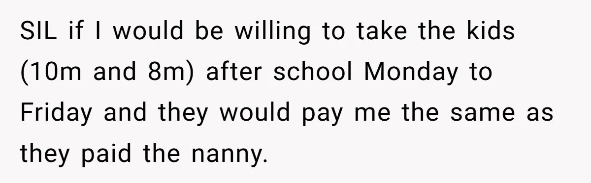 SIL if I would be willing to take the kids (10m and 8m) after school Monday to Friday and they would pay me the same as they paid the nanny.
