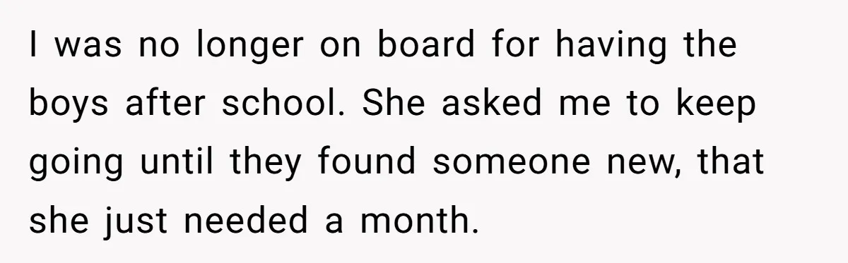 I was no longer on board for having the boys after school. She asked me to keep going until they found someone new, that she just needed a month.