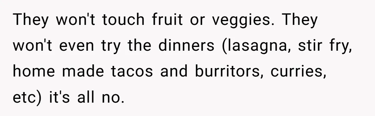 They won't touch fruit or veggies. They won't even try the dinners (lasagna, stir fry, home made tacos and burritors, curries, etc) it's all no.