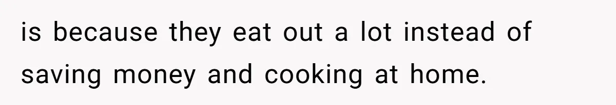 is because they eat out a lot instead of saving money and cooking at home.