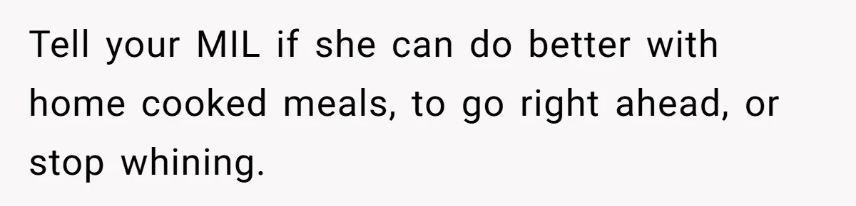 Tell your MIL if she can do better with home cooked meals, to go right ahead, or stop whining.
