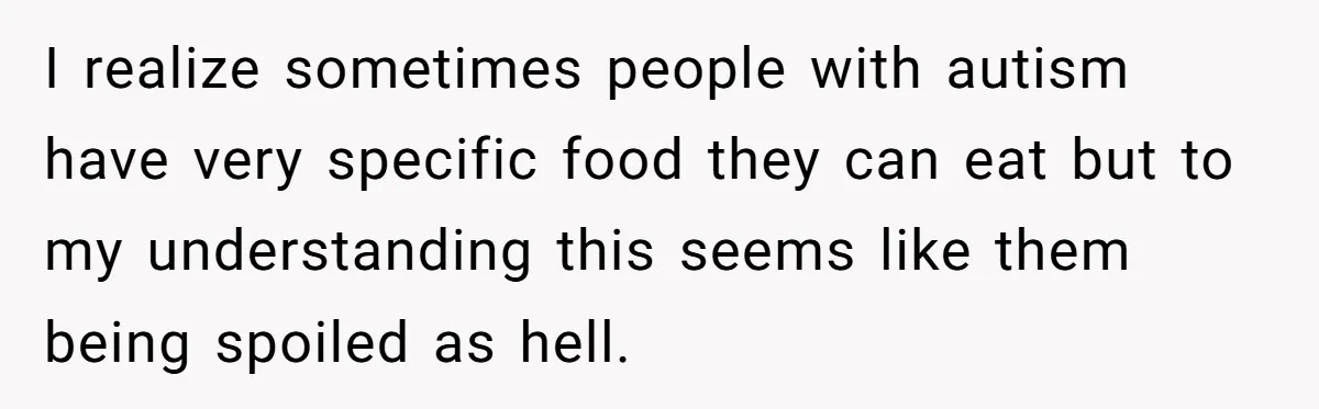 I realize sometimes people with autism have very specific food they can eat but to my understanding this seems like them being spoiled as hell.
