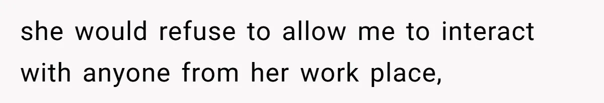 she would refuse to allow me to interact with anyone from her work place,