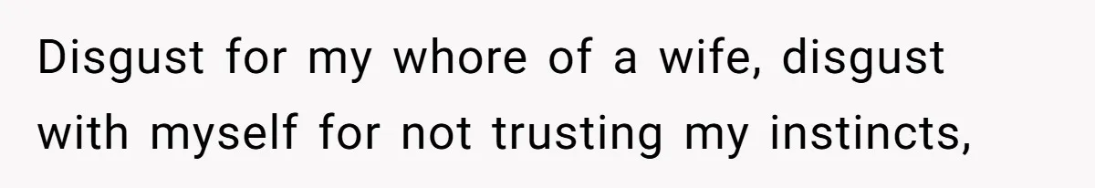 Disgust for my whore of a wife, disgust with myself for not trusting my instincts,