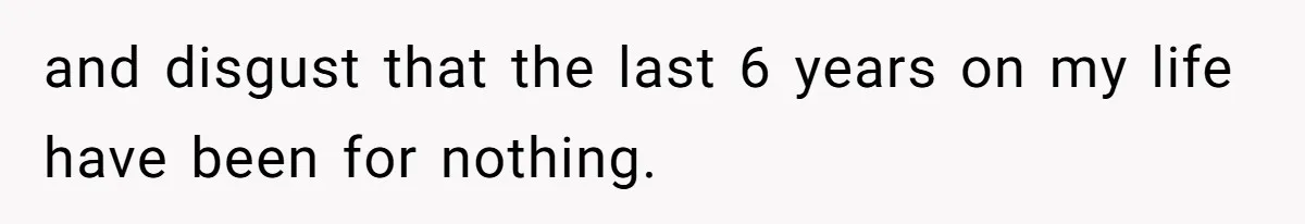 and disgust that the last 6 years on my life have been for nothing.