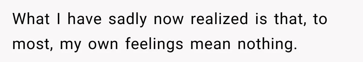 What I have sadly now realized is that, to most, my own feelings mean nothing.