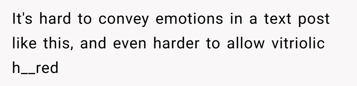 It's hard to convey emotions in a text post like this, and even harder to allow vitriolic h__red