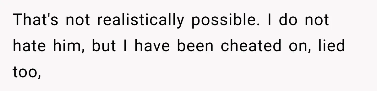 That's not realistically possible. I do not hate him, but I have been cheated on, lied too,