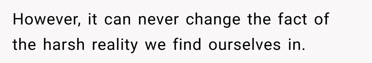 However, it can never change the fact of the harsh reality we find ourselves in.