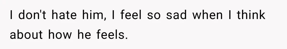 I don't hate him, I feel so sad when I think about how he feels.