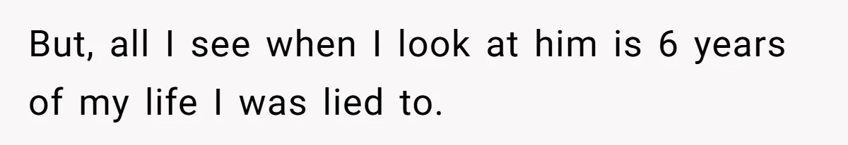 But, all I see when I look at him is 6 years of my life I was lied to.