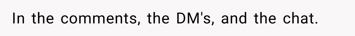 In the comments, the DM's, and the chat.