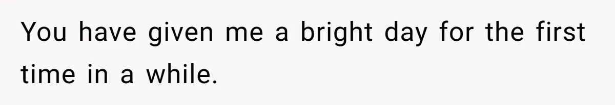 You have given me a bright day for the first time in a while.