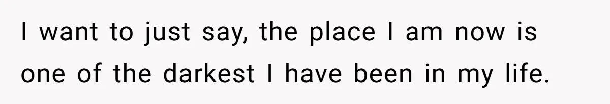 I want to just say, the place I am now is one of the darkest I have been in my life.