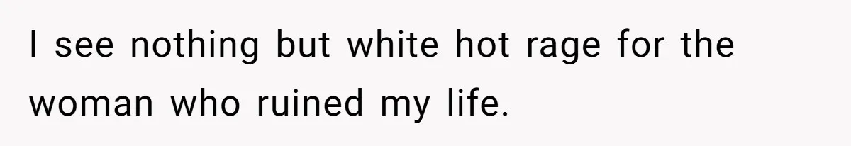 I see nothing but white hot rage for the woman who ruined my life.