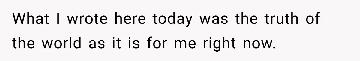 What I wrote here today was the truth of the world as it is for me right now.