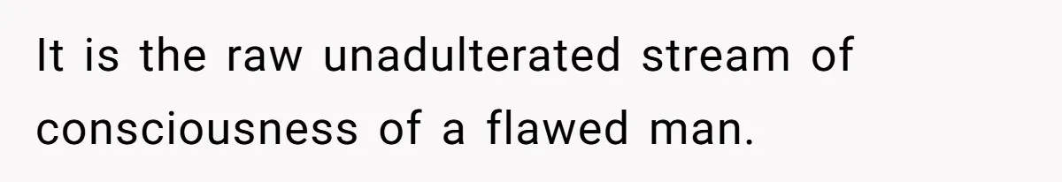 It is the raw unadulterated stream of consciousness of a flawed man.