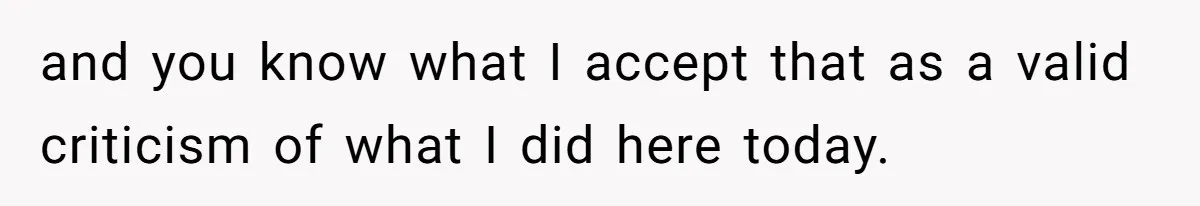 and you know what I accept that as a valid criticism of what I did here today.
