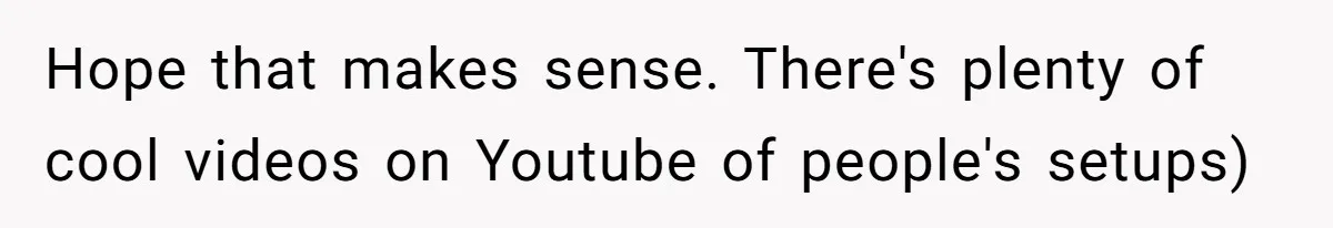 Hope that makes sense. There's plenty of cool videos on Youtube of people's setups)