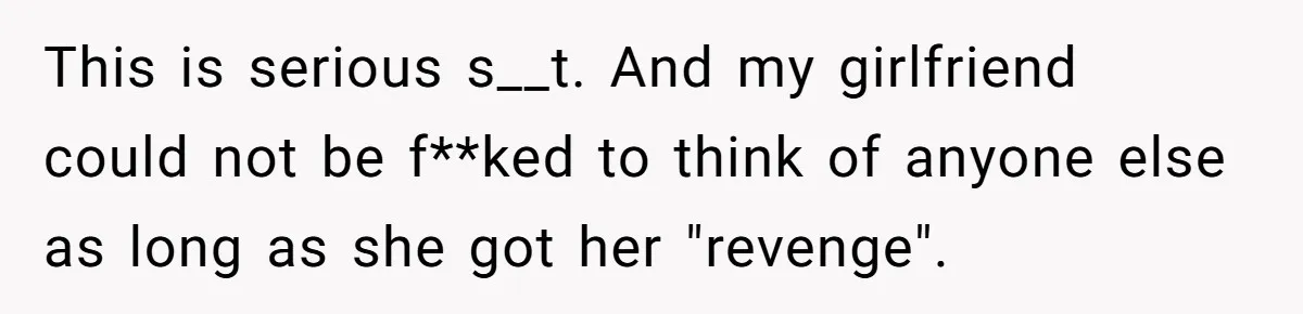 This is serious s__t. And my girlfriend could not be f**ked to think of anyone else as long as she got her "revenge".