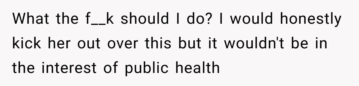 What the f__k should I do? I would honestly kick her out over this but it wouldn't be in the interest of public health