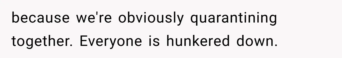 because we're obviously quarantining together. Everyone is hunkered down.