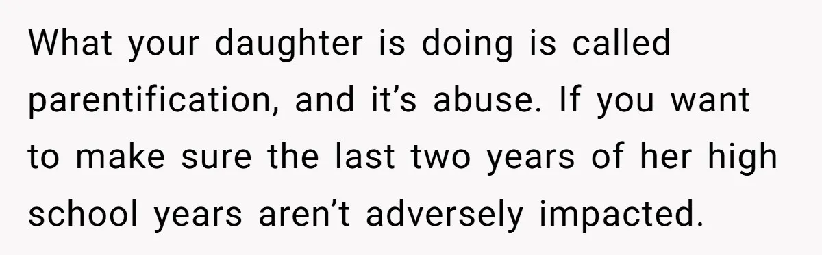 What your daughter is doing is called parentification, and it’s abuse. If you want to make sure the last two years of her high school years aren’t adversely impacted.