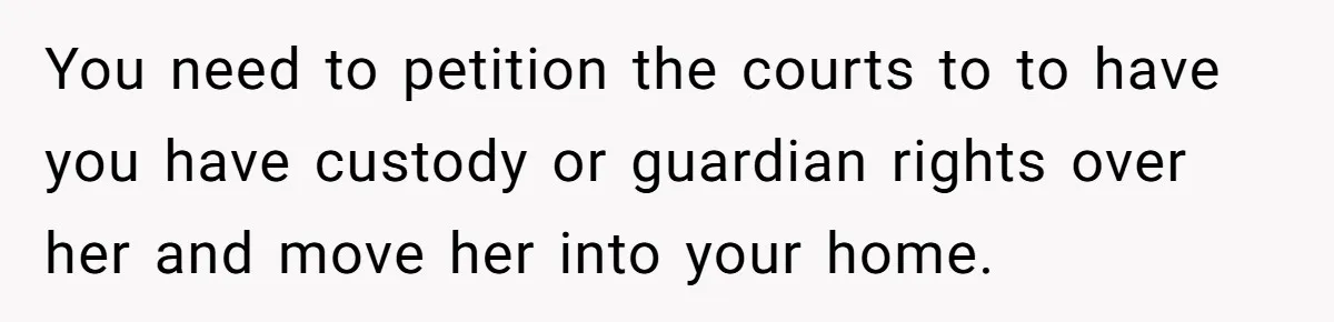 You need to petition the courts to to have you have custody or guardian rights over her and move her into your home.
