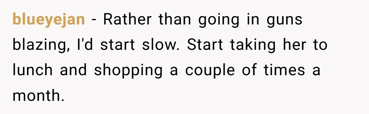 blueyejan − Rather than going in guns blazing, I'd start slow. Start taking her to lunch and shopping a couple of times a month.