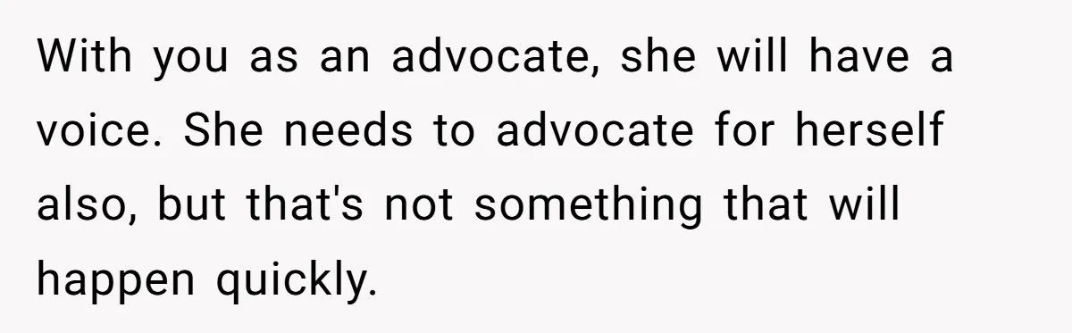 With you as an advocate, she will have a voice. She needs to advocate for herself also, but that's not something that will happen quickly.