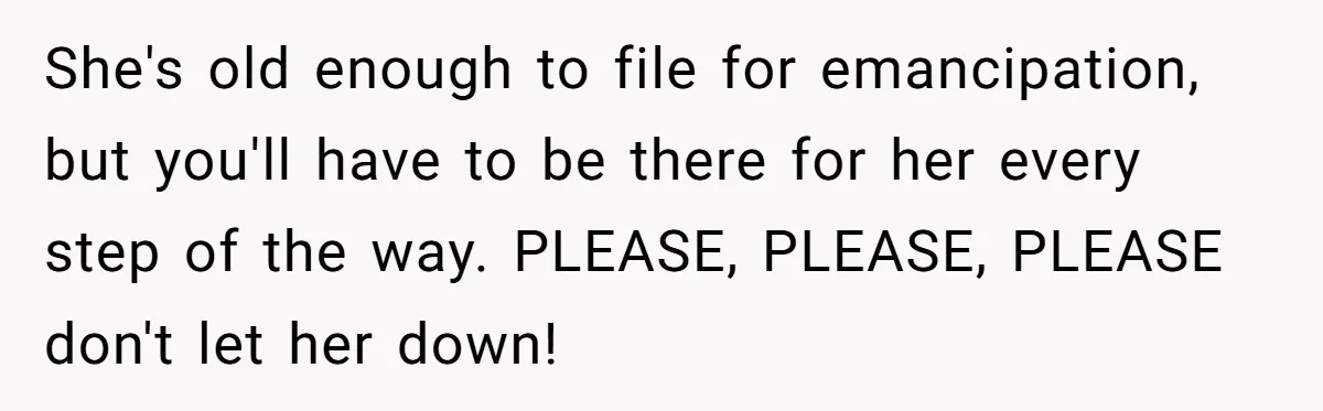 She's old enough to file for emancipation, but you'll have to be there for her every step of the way. PLEASE, PLEASE, PLEASE don't let her down!