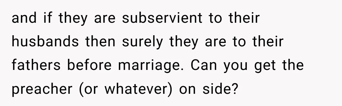 and if they are subservient to their husbands then surely they are to their fathers before marriage. Can you get the preacher (or whatever) on side?