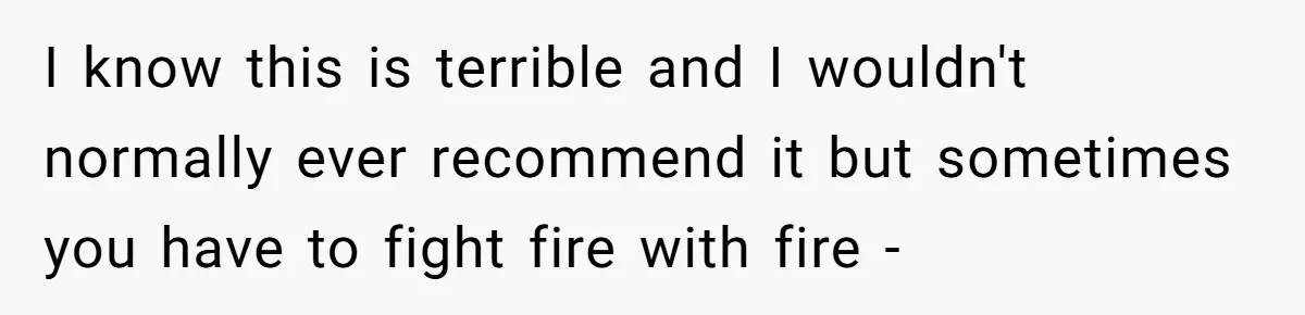 I know this is terrible and I wouldn't normally ever recommend it but sometimes you have to fight fire with fire -