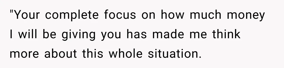 "Your complete focus on how much money I will be giving you has made me think more about this whole situation.