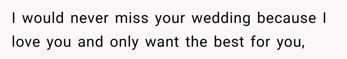 I would never miss your wedding because I love you and only want the best for you,