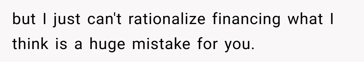 but I just can't rationalize financing what I think is a huge mistake for you.