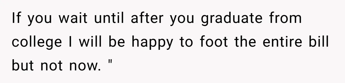 If you wait until after you graduate from college I will be happy to foot the entire bill but not now. "