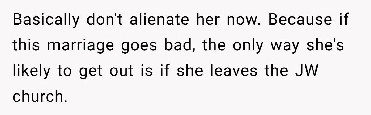 Basically don't alienate her now. Because if this marriage goes bad, the only way she's likely to get out is if she leaves the JW church.