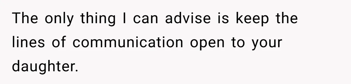 The only thing I can advise is keep the lines of communication open to your daughter.