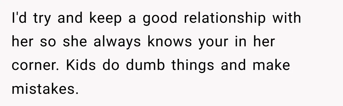I'd try and keep a good relationship with her so she always knows your in her corner. Kids do dumb things and make mistakes.