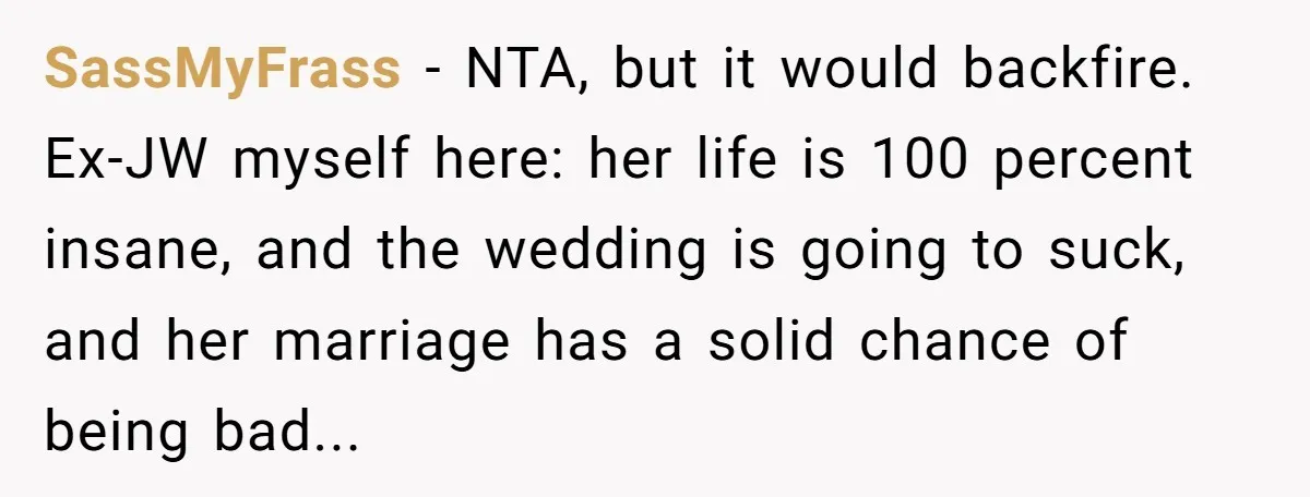 SassMyFrass − NTA, but it would backfire. Ex-JW myself here: her life is 100 percent insane, and the wedding is going to suck, and her marriage has a solid chance...