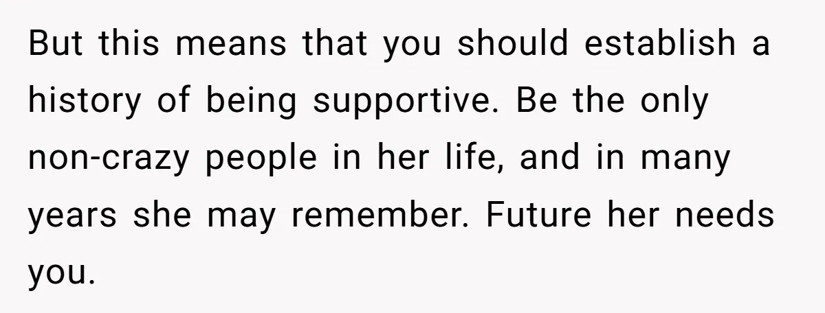 But this means that you should establish a history of being supportive. Be the only non-crazy people in her life, and in many years she may remember. Future her needs...